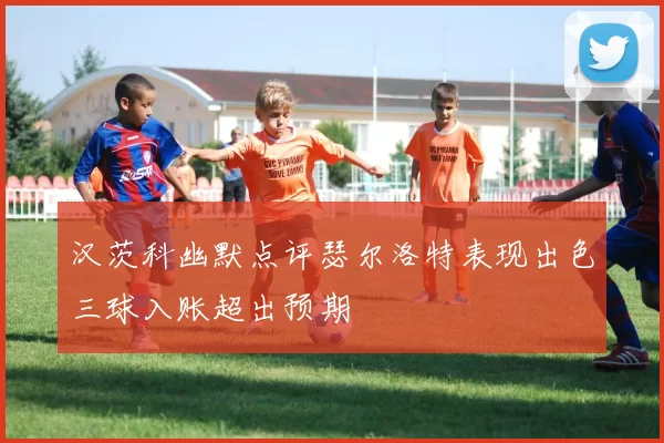 汉茨科幽默点评瑟尔洛特表现出色三球入账超出预期