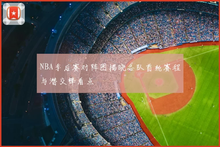 NBA季后赛对阵图揭晓各队首轮赛程与潜交锋看点