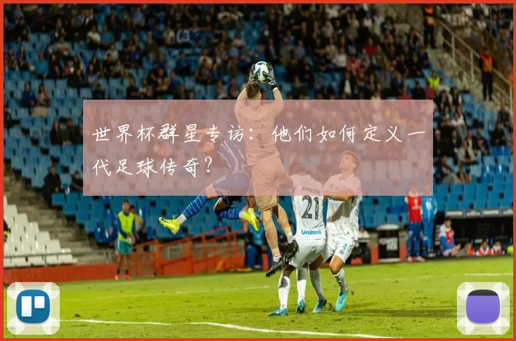 世界杯群星专访：他们如何定义一代足球传奇？