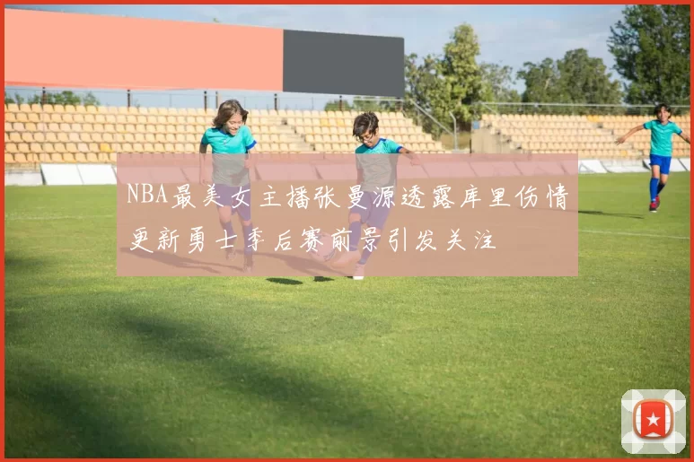 NBA最美女主播张曼源透露库里伤情更新勇士季后赛前景引发关注