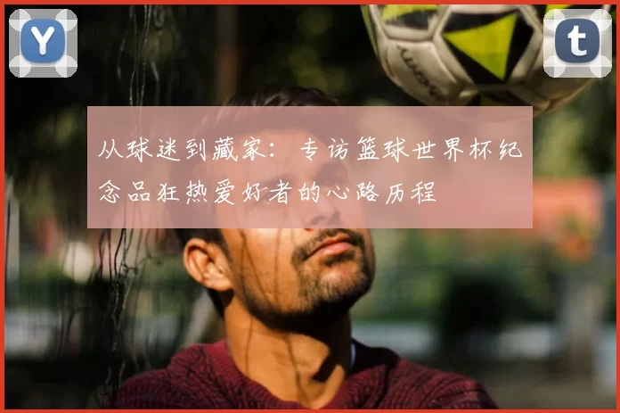 从球迷到藏家：专访篮球世界杯纪念品狂热爱好者的心路历程