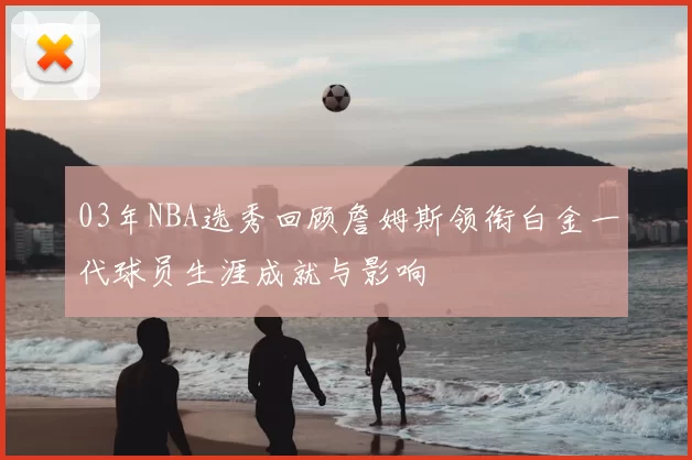 03年NBA选秀回顾詹姆斯领衔白金一代球员生涯成就与影响