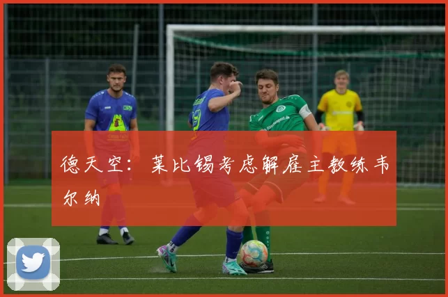 德天空：莱比锡考虑解雇主教练韦尔纳