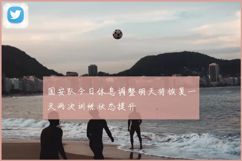 国安队今日休息调整明天将恢复一天两次训练状态提升