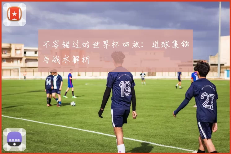 不容错过的世界杯回放:进球集锦与战术解析