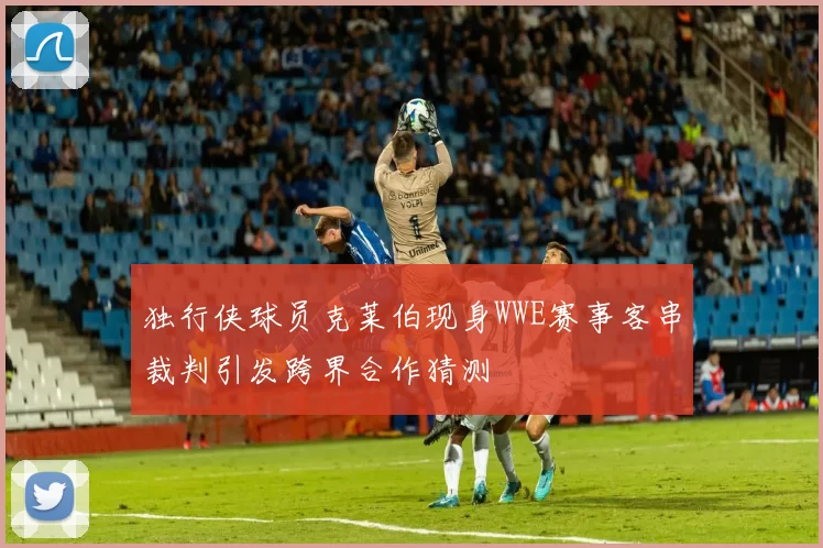 独行侠球员克莱伯现身WWE赛事客串裁判引发跨界合作猜测