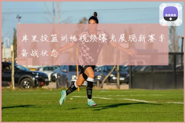 库里投篮训练视频曝光展现新赛季备战状态