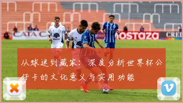 从球迷到藏家：深度分析世界杯公仔卡的文化意义与实用功能