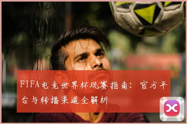 FIFA电竞世界杯观赛指南：官方平台与转播渠道全解析