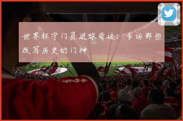 世界杯守门员进球奇迹：专访那些改写历史的门神