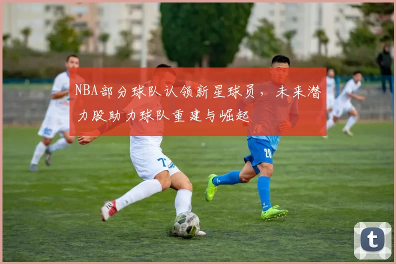 NBA部分球队认领新星球员，未来潜力股助力球队重建与崛起