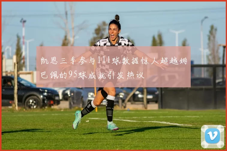 凯恩三季参与111球数据惊人超越姆巴佩的95球成就引发热议