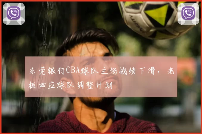 东莞银行CBA球队主场战绩下滑，老板回应球队调整计划