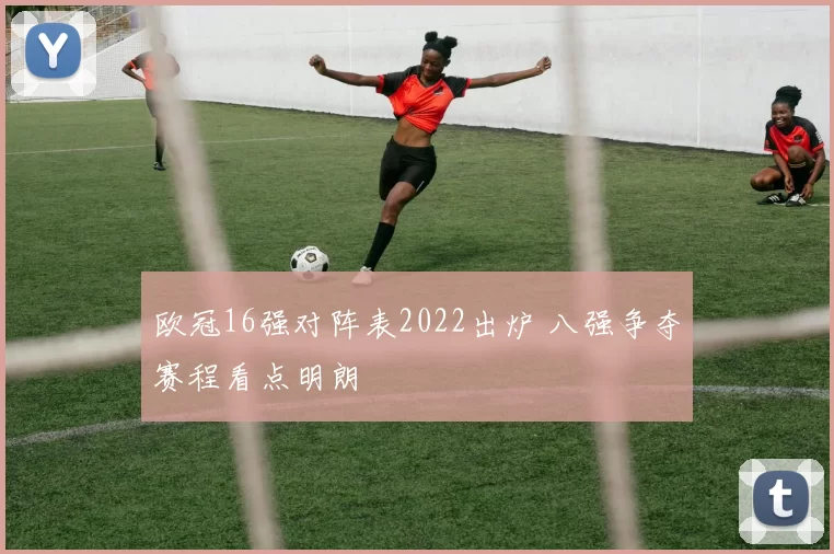 欧冠16强对阵表2022出炉 八强争夺赛程看点明朗
