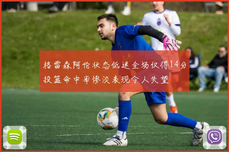 格雷森阿伦状态低迷全场仅得14分投篮命中率惨淡表现令人失望