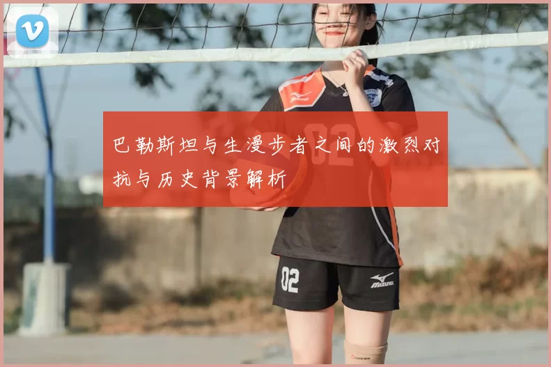 巴勒斯坦与生漫步者之间的激烈对抗与历史背景解析