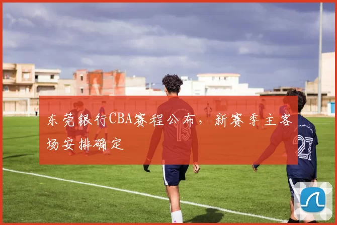 东莞银行CBA赛程公布，新赛季主客场安排确定