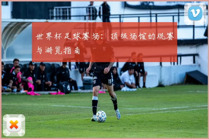 世界杯足球赛场：顶级场馆的观赛与游览指南