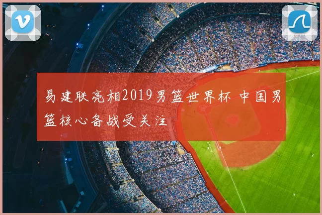 易建联亮相2019男篮世界杯 中国男篮核心备战受关注