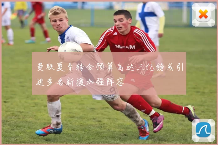 曼联夏季转会预算高达三亿镑或引进多名新援加强阵容