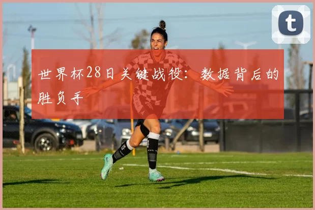 世界杯28日关键战役:数据背后的胜负手