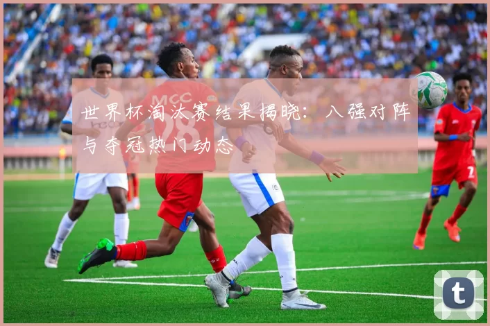 世界杯淘汰赛结果揭晓：八强对阵与夺冠热门动态