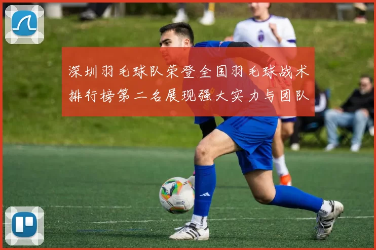 深圳羽毛球队荣登全国羽毛球战术排行榜第二名展现强大实力与团队合作