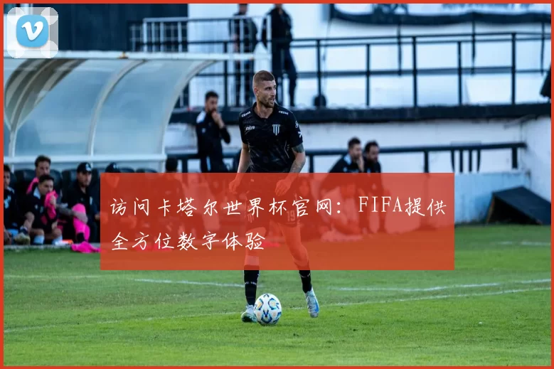 访问卡塔尔世界杯官网:FIFA提供全方位数字体验