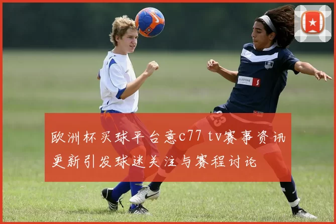 欧洲杯买球平台意c77 tv赛事资讯更新引发球迷关注与赛程讨论