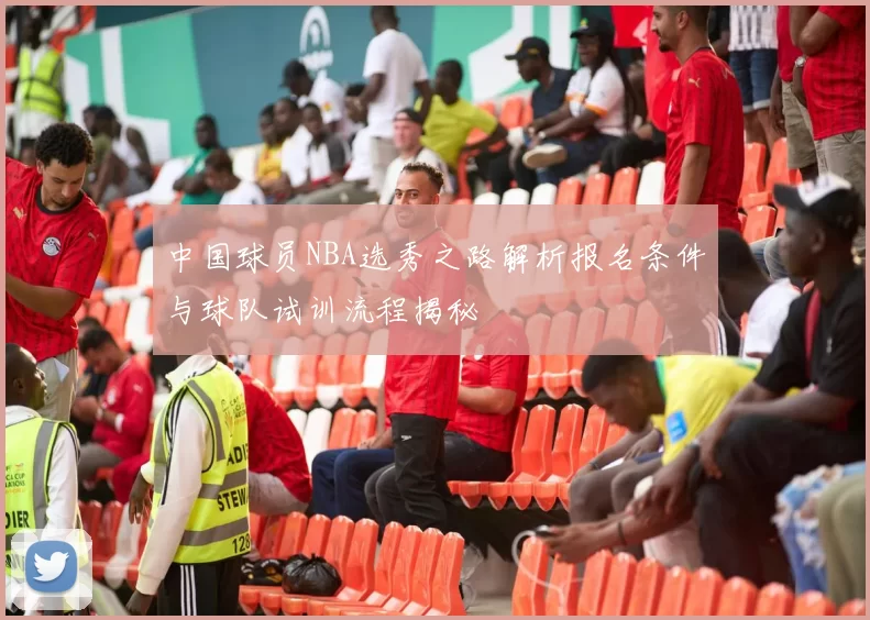 中国球员NBA选秀之路解析报名条件与球队试训流程揭秘
