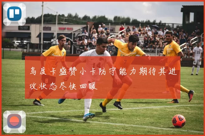 乌度卡盛赞小卡防守能力期待其进攻状态尽快回暖