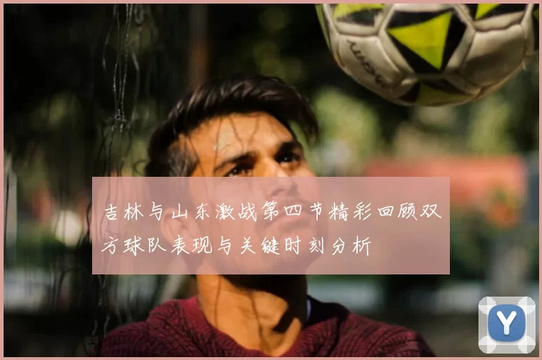 吉林与山东激战第四节精彩回顾双方球队表现与关键时刻分析