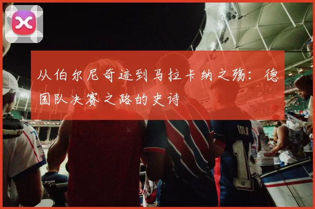 从伯尔尼奇迹到马拉卡纳之殇：德国队决赛之路的史诗