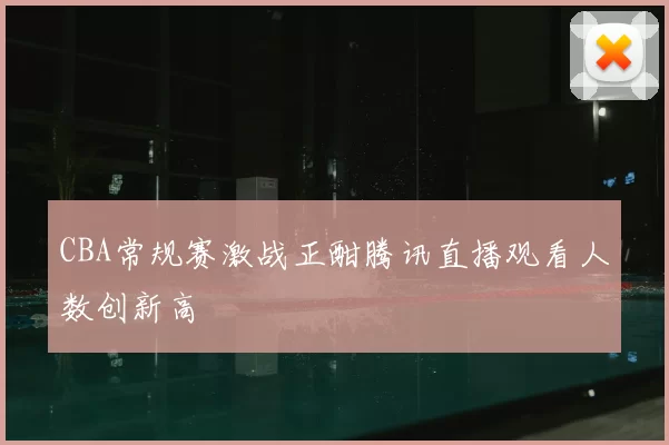 CBA常规赛激战正酣腾讯直播观看人数创新高