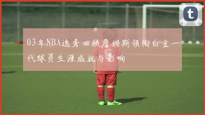 03年NBA选秀回顾詹姆斯领衔白金一代球员生涯成就与影响