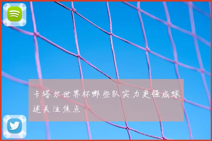 卡塔尔世界杯哪些队实力更强成球迷关注焦点