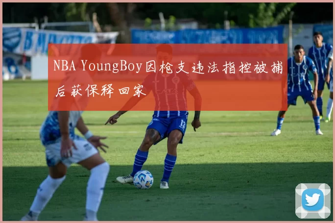 NBA YoungBoy因枪支违法指控被捕后获保释回家