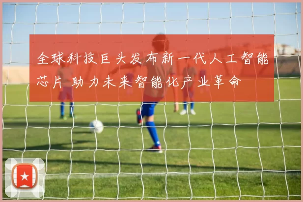 全球科技巨头发布新一代人工智能芯片 助力未来智能化产业革命