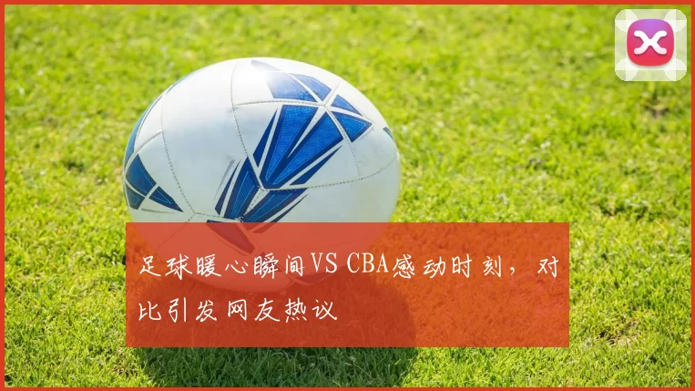 足球暖心瞬间VS CBA感动时刻，对比引发网友热议