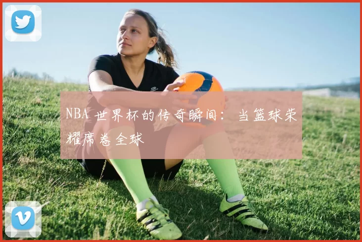 NBA 世界杯的传奇瞬间：当篮球荣耀席卷全球
