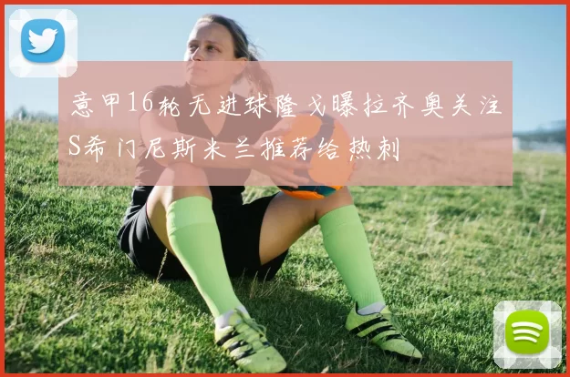 意甲16轮无进球隆戈曝拉齐奥关注S希门尼斯米兰推荐给热刺