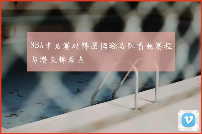 NBA季后赛对阵图揭晓各队首轮赛程与潜交锋看点