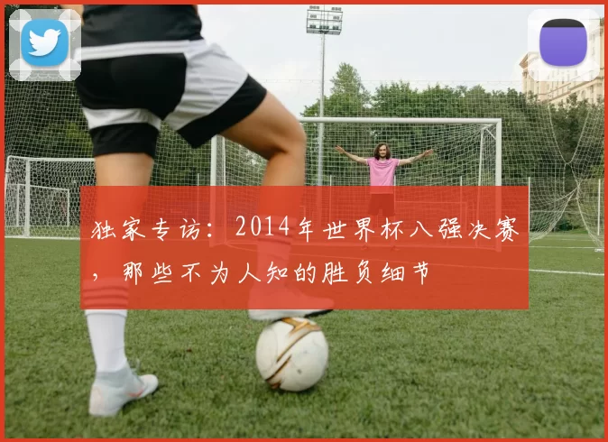 独家专访:2014年世界杯八强决赛,那些不为人知的胜负细节
