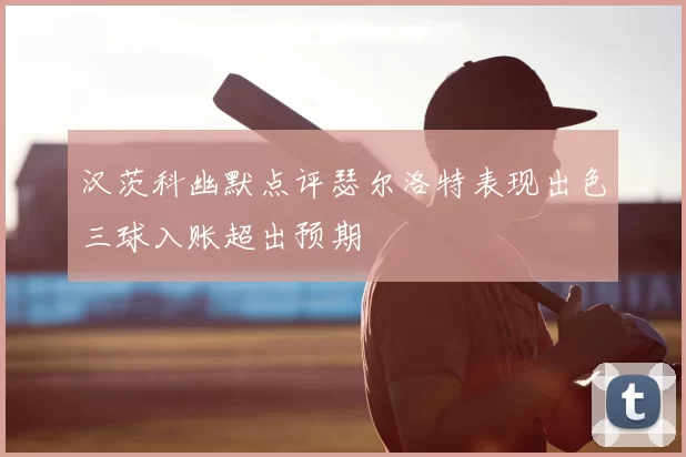 汉茨科幽默点评瑟尔洛特表现出色三球入账超出预期