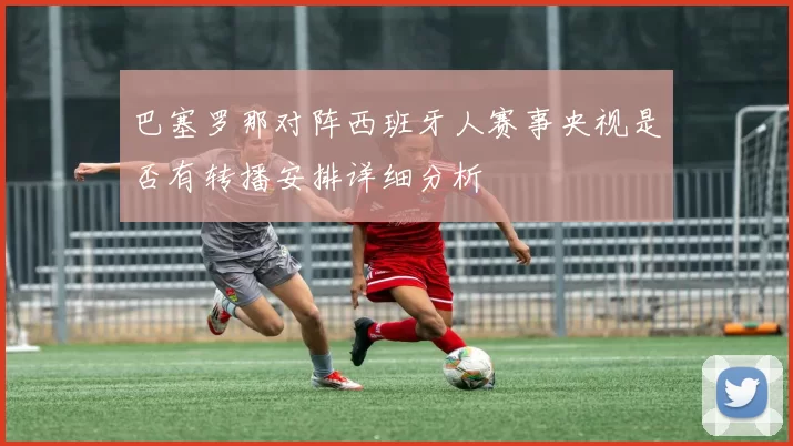 巴塞罗那对阵西班牙人赛事央视是否有转播安排详细分析