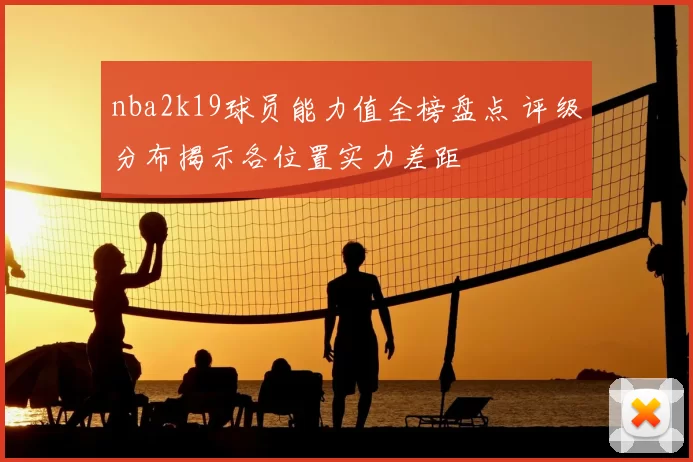 nba2k19球员能力值全榜盘点 评级分布揭示各位置实力差距