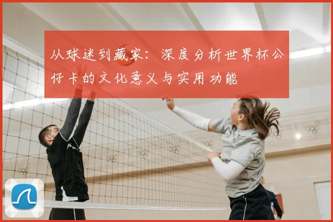 从球迷到藏家：深度分析世界杯公仔卡的文化意义与实用功能