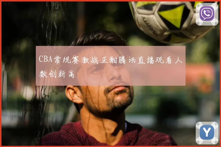 CBA常规赛激战正酣腾讯直播观看人数创新高