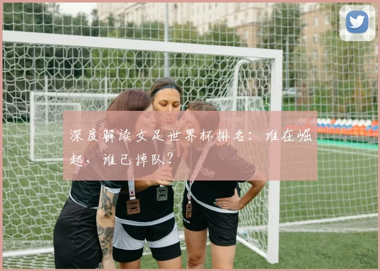 深度解读女足世界杯排名：谁在崛起，谁已掉队？