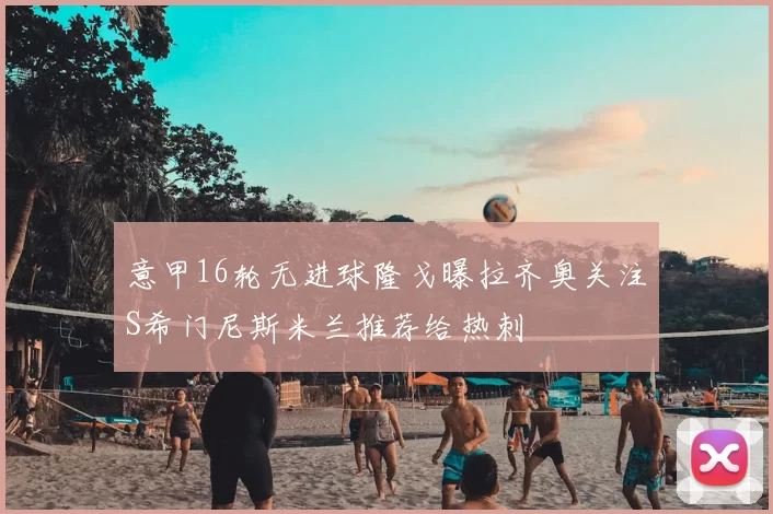 意甲16轮无进球隆戈曝拉齐奥关注S希门尼斯米兰推荐给热刺